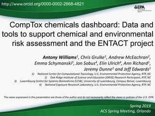 CompTox chemicals dashboard: Data and
tools to support chemical and environmental
risk assessment and the ENTACT project
Antony Williams1, Chris Grulke1, Andrew McEachran2,
Emma Schymanski3, Jon Sobus4, Elin Ulrich4, Ann Richard1,
Jeremy Dunne1 and Jeff Edwards1
1) National Center for Computational Toxicology, U.S. Environmental Protection Agency, RTP, NC
2) Oak Ridge Institute of Science and Education (ORISE) Research Participant, RTP, NC
3) Luxembourg Centre for Systems Biomedicine (LCSB), University of Luxembourg, Campus Belval, Luxembourg
4) National Exposure Research Laboratory, U.S. Environmental Protection Agency, RTP, NC
Spring 2019
ACS Spring Meeting, Orlando
http://www.orcid.org/0000-0002-2668-4821
The views expressed in this presentation are those of the author and do not necessarily reflect the views or policies of the U.S. EPA
 