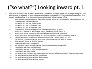 (“so what?”) Looking inward pt. 1
• Spectrum activity: have students move onto a line from “strongly agree” to “strongly disagree” and
everywhere in between in response to the following statements. Pick and choose statements, it is
usually good to allow time for processing or discussion following every few.
1. Some animals have more feelings than others, and we should care for those with the most feelings first
2. I have mourned the loss of a plant
3. It is okay to pick just one flower in class
4. It is okay to pick just 10 flowers in class
5. It is okay to pick just 50 flowers in class
6. I have secretly set insects free from the house so they will not be killed
7. Would pick a bouquet of wild flowers, even if they would die because of it
8. Would harm human property in defense of a forest ecosystem (i.e. bulldozers)
9. Would harm other humans in defense of a forest ecosystem (i.e. fighting bulldozer drivers)
10. I would harm myself in defense of a forest ecosystem (i.e. chaining myself to a tree)
11. The death of a household pet has been more traumatizing than the death of humans
12. Other animals should be afraid of humans
13. I have no problem with eating meat
14. Will eat meat, even if I don’t know how the animal was treated during its life
15. I would kill a deer for a source of meat
16. I would kill a deer just to help control population
17. I would kill a deer for a trophy
18. It is better to test cosmetics and medicine on non-humans before humans than the other way around
19. The world would be better without mosquitoes
20. The world would be better without dogs and cats
21. The world would be better without humans
 