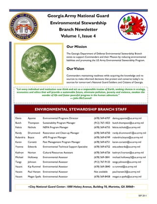 Georgia Army National Guard
                               Environmental Stewardship
                                   Branch Newsletter
                                    Volume 1, Issue 4

                                               Our Mission
                                               The Georgia Department of Defense Environmental Stewardship Branch
                                               exists to support Commanders and their Mission by reducing environmental
                                               liabilities and promoting the US Army Environmental Stewardship Program.


                                               Our Vision
                                               Commanders maintaining readiness while acquiring the knowledge and re-
                                               sources to make informed decisions that protect and conserve today‟s re-
                                               sources for tomorrow‟s National Guard Soldiers and Citizens of Georgia.

"Let every individual and institution now think and act as a responsible trustee of Earth, seeking choices in ecology,
 economics and ethics that will provide a sustainable future, eliminate pollution, poverty and violence, awaken the
                        wonder of life and foster peaceful progress in the human adventure."
                                                  — John McConnell



                    ENVIRONMENTAL STEWARDSHIP BRANCH STAFF

Dania       Aponte       Environmental Programs Director                (678) 569-6707 dania.g.aponte@us.army.mil
Butch       Thompson     Sustainability Program Manager                 (912) 767-1823 butch.thompson@us.army.mil
Felicia     Nichols      NEPA Program Manager                           (678) 569-6755 felicia.nichols@us.army.mil

Randy       Drummond     Restoration and Clean-up Manager               (678) 569-6750 randy.drummond1@us.army.mil
Rolandria   Boyce        eMS Program Manager                            (678) 569-6749 rolandria.boyce@us.army.mil
Karen       Corsetti     Pest Management Program Manager                (678) 569-6751 karen.corsetti@us.army.mil
Yvonne      Edwards      Environmental Technical Support Specialist     (678) 569-6752 etta.edwards@us.army.mil

Kathryn     Norton       Cultural Resources Assistant                   (678) 569-6726 kathryn.f.norton@us.army.mil
Michael     Holloway     Environmental Assessor                         (678) 569-3841 michael.holloway3@us.army.mil
Tangy       Johnson      Environmental Assessor                         (912) 767-9133 tangy.johnson@us.army.mil
Vacant      Kip Rummel Environmental Assessor                           (678) 569-3840 o.rummel@us.army.mil

Vacant      Paul Hansen Environmental Assessor                          Not available    paul.hansen3@us.army.mil
Vacant      Megan Spells Environmental Assessor                         (678) 569-8458 megan.e.spells@us.army.mil


            ~Clay National Guard Center- 1000 Halsey Avenue, Building 70, Marietta, GA 30060~


                                                                                                                  SEP 2011
 
