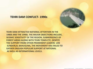 TEHRI DAM CONFLICT- 1990s
TEHRI DAM ATTRACTED NATIONAL ATTENTION IN THE
1980S AND THE 1990S. THE MAJOR OBJECTIONS INCLUDE,
SEISMIC SENSITIVITY OF THE REGION, SUBMERGENCE OF
FOREST AREAS ALONG WITH TEHRI TOWN ETC. DESPITE
THE SUPPORT FROM OTHER PROMINENT LEADERS LIKE
SUNDERLAL BAHUGUNA, THE MOVEMENT HAS FAILED TO
GATHER ENOUGH POPULAR SUPPORT AT NATIONAL
AS WELL AS INTERNATIONAL LEVELS.
 