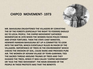 CHIPCO MOVEMENT- 1973
MR. BAHUGUNA ENLIGHTENED THE VILLAGERS BY CONVEYING
THE OF THE FORESTS (ESPECIALLY THE RIGHT TO FODDER) SHOULD
GO TO LOCAL PEOPLE. THE CHIPKO MOVEMENT GATHERED
MOMENTUM IN 1978 WHEN THE WOMEN FACED POLICE FIRINGS
AND OTHER TORTURES. THEN THE STATE CHIEF MINISTER,
HEMWATI NANDAN BAHUGUNA SET UP A COMMITTEE TO LOOK
INTO THE MATTER, WHICH EVENTUALLY RULED IN FAVOR OF THE
VILLAGERS. IMPORTANCE OF TREES IN THE ENVIRONMENT WHICH
CHECKS THE EROSION OF SOIL, CAUSE RAINS AND PROVIDES PURE
AIR. THE WOMEN OF ADVANI VILLAGE OF TEHRI-GARHWAL TIED
THE SACRED THREAD AROUND TRUNKS OF TREES AND THEY
HUGGED THE TREES, HENCE IT WAS CALLED ‘CHIPKO MOVEMENT’
OR ‘HUG THE TREE MOVEMENT’. THE MAIN DEMAND OF THE
PEOPLE IN THESE PROTESTS WAS THAT THE BENEFITS
 