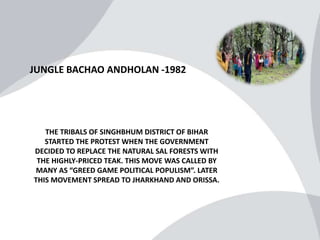 JUNGLE BACHAO ANDHOLAN -1982
THE TRIBALS OF SINGHBHUM DISTRICT OF BIHAR
STARTED THE PROTEST WHEN THE GOVERNMENT
DECIDED TO REPLACE THE NATURAL SAL FORESTS WITH
THE HIGHLY-PRICED TEAK. THIS MOVE WAS CALLED BY
MANY AS “GREED GAME POLITICAL POPULISM”. LATER
THIS MOVEMENT SPREAD TO JHARKHAND AND ORISSA.
 