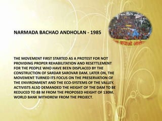 NARMADA BACHAO ANDHOLAN - 1985
THE MOVEMENT FIRST STARTED AS A PROTEST FOR NOT
PROVIDING PROPER REHABILITATION AND RESETTLEMENT
FOR THE PEOPLE WHO HAVE BEEN DISPLACED BY THE
CONSTRUCTION OF SARDAR SAROVAR DAM. LATER ON, THE
MOVEMENT TURNED ITS FOCUS ON THE PRESERVATION OF
THE ENVIRONMENT AND THE ECO-SYSTEMS OF THE VALLEY.
ACTIVISTS ALSO DEMANDED THE HEIGHT OF THE DAM TO BE
REDUCED TO 88 M FROM THE PROPOSED HEIGHT OF 130M.
WORLD BANK WITHDREW FROM THE PROJECT.
 