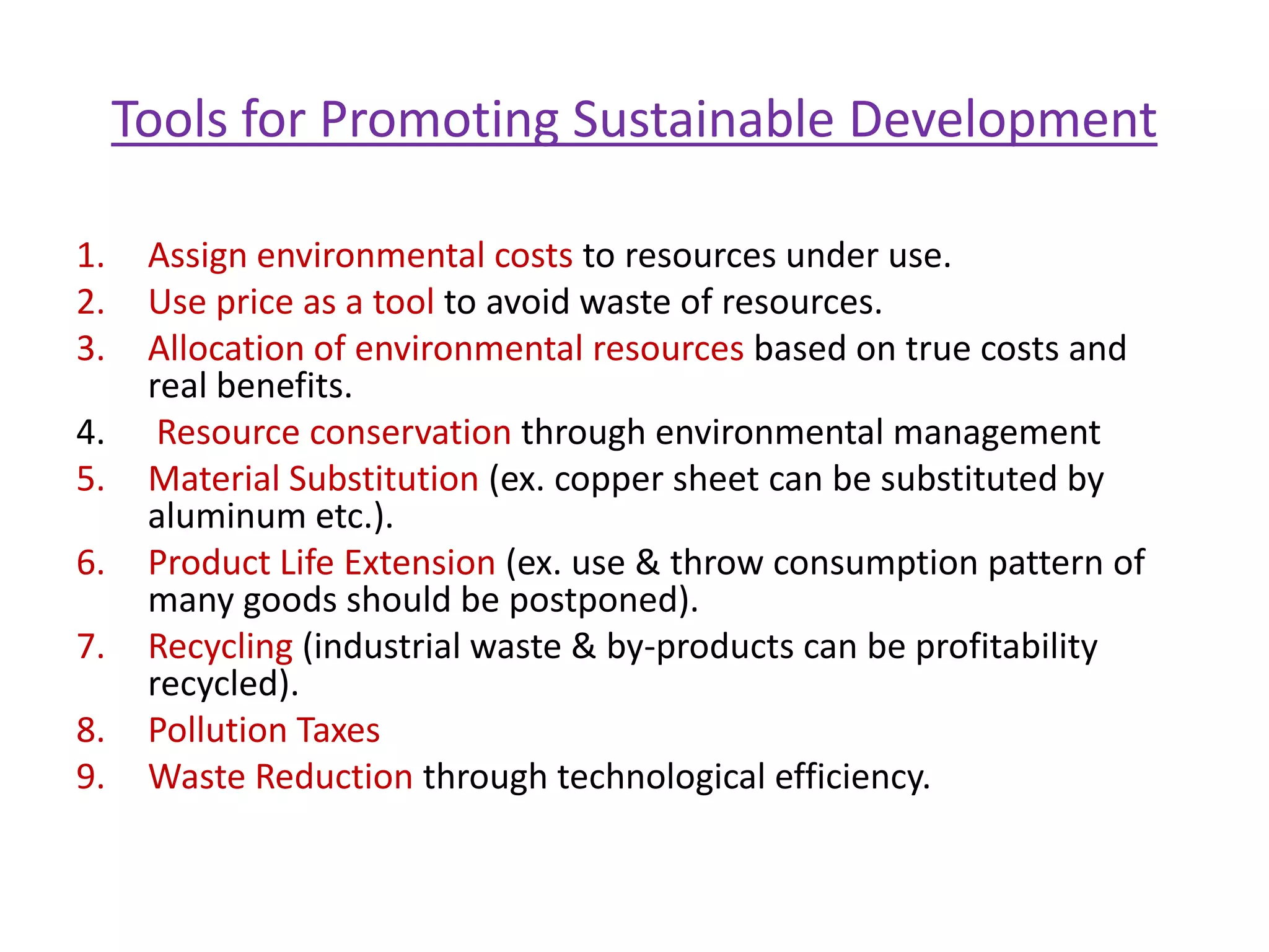 Sustainable DevelopmentThe aim of environmental economics is to promote sustainable development. It is defined as,   “Sustainable development is development that meets the needs of the present generation without compromising the ability of future generations to meet their own needs.”                                        World Commission, 1983