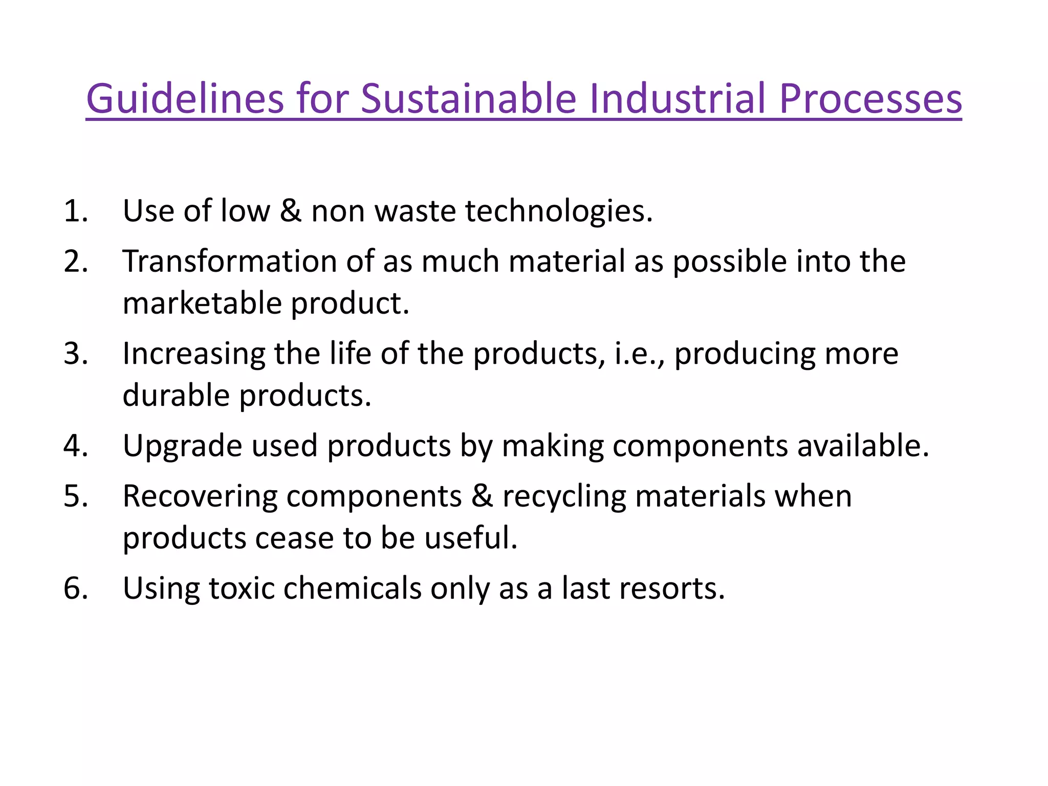 Tools for Promoting Sustainable DevelopmentAssign environmental costs to resources under use.Use price as a tool to avoid waste of resources.Allocation of environmental resources based on true costs and real benefits.Resource conservation through environmental management Material Substitution (ex. copper sheet can be substituted by aluminum etc.).Product Life Extension (ex. use & throw consumption pattern of many goods should be postponed).Recycling (industrial waste & by-products can be profitability recycled).Pollution TaxesWaste Reduction through technological efficiency.