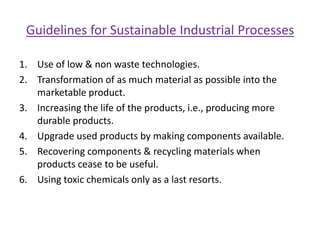Tools for Promoting Sustainable DevelopmentAssign environmental costs to resources under use.Use price as a tool to avoid waste of resources.Allocation of environmental resources based on true costs and real benefits.Resource conservation through environmental management Material Substitution (ex. copper sheet can be substituted by aluminum etc.).Product Life Extension (ex. use & throw consumption pattern of many goods should be postponed).Recycling (industrial waste & by-products can be profitability recycled).Pollution TaxesWaste Reduction through technological efficiency.