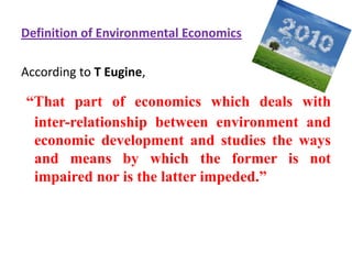Definition of Environmental EconomicsAccording to T Eugine,“That part of economics which deals with inter-relationship between environment and economic development and studies the ways and means by which the former is not impaired nor is the latter impeded.” 