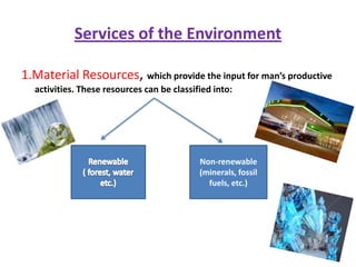 Services of the Environment1.Material Resources, which provide the input for man’s productive activities. These resources can be classified into:Renewable( forest, water etc.)Non-renewable(minerals, fossil fuels, etc.)