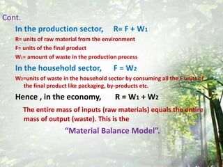 Cont.In the production sector,     R= F + W1R= units of raw material from the environmentF= units of the final productW1= amount of waste in the production processIn the household sector,      F = W2W2=units of waste in the household sector by consuming all the F units of the final product like packaging, by-products etc.Hence , in the economy,       R = W1 + W2The entire mass of inputs (raw materials) equals the entire mass of output (waste). This is the  “Material Balance Model”.