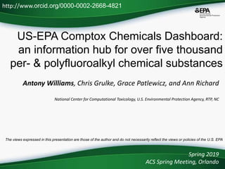 US-EPA Comptox Chemicals Dashboard:
an information hub for over five thousand
per- & polyfluoroalkyl chemical substances
Antony Williams, Chris Grulke, Grace Patlewicz, and Ann Richard
National Center for Computational Toxicology, U.S. Environmental Protection Agency, RTP, NC
Spring 2019
ACS Spring Meeting, Orlando
http://www.orcid.org/0000-0002-2668-4821
The views expressed in this presentation are those of the author and do not necessarily reflect the views or policies of the U.S. EPA
 