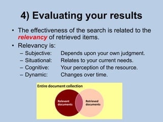 4) Evaluating your results
• The effectiveness of the search is related to the
  relevancy of retrieved items.
• Relevancy is:
  –   Subjective:       Depends upon your own judgment.
  –   Situational:      Relates to your current needs.
  –   Cognitive:        Your perception of the resource.
  –   Dynamic:          Changes over time.
           Entire document collection


                      Relevant          Retrieved
                      documents         documents


                                   11
 