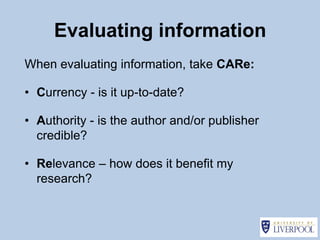 Evaluating information
When evaluating information, take CARe:

• Currency - is it up-to-date?

• Authority - is the author and/or publisher
  credible?

• Relevance – how does it benefit my
  research?
 
