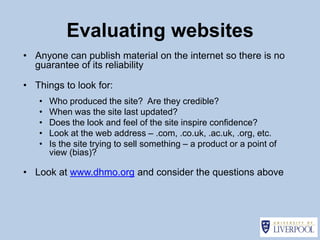 Evaluating websites
• Anyone can publish material on the internet so there is no
  guarantee of its reliability

• Things to look for:
   •   Who produced the site? Are they credible?
   •   When was the site last updated?
   •   Does the look and feel of the site inspire confidence?
   •   Look at the web address – .com, .co.uk, .ac.uk, .org, etc.
   •   Is the site trying to sell something – a product or a point of
       view (bias)?

• Look at www.dhmo.org and consider the questions above
 