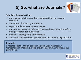 5) So, what are Journals?
Scholarly journal articles:
• are regular publications that contain articles on current
   research
• are written for and by academics
• report the latest research on a topic
• are peer reviewed or refereed (reviewed by academics before
   being accepted for publication)
• include a bibliography of references
• are often published by a professional or scholarly organization

Example:
d’Albergo (2010) ‘Urban Issues in Nation-State Agendas: A
Comparison in Western Europe’ Urban Research & Practice. 3 (2)
pp.138-158.
 