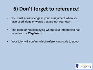 6) Don’t forget to reference!
•   You must acknowledge in your assignment when you
    have used ideas or words that are not your own

•    The term for not identifying where your information has
    come from is Plagiarism

•   Your tutor will confirm which referencing style to adopt
 