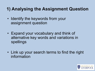 1) Analysing the Assignment Question

• Identify the keywords from your
  assignment question

• Expand your vocabulary and think of
  alternative key words and variations in
  spellings

• Link up your search terms to find the right
  information
 