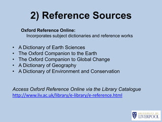 2) Reference Sources
     Oxford Reference Online:
       Incorporates subject dictionaries and reference works

•   A Dictionary of Earth Sciences
•   The Oxford Companion to the Earth
•   The Oxford Companion to Global Change
•   A Dictionary of Geography
•   A Dictionary of Environment and Conservation


Access Oxford Reference Online via the Library Catalogue
http://www.liv.ac.uk/library/e-library/e-reference.html
 