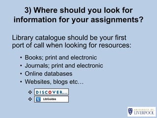 3) Where should you look for
information for your assignments?

Library catalogue should be your first
port of call when looking for resources:
  •   Books; print and electronic
  •   Journals; print and electronic
  •   Online databases
  •   Websites, blogs etc…
       
       
 