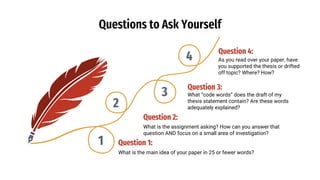 Questions to Ask Yourself
Question 2:
What is the assignment asking? How can you answer that
question AND focus on a small area of investigation?
Question 4:
As you read over your paper, have
you supported the thesis or drifted
off topic? Where? How?
Question 3:
What “code words” does the draft of my
thesis statement contain? Are these words
adequately explained?
Question 1:
What is the main idea of your paper in 25 or fewer words?
1
2
3
4
 