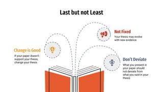 Last but not Least
Change is Good
If your paper doesn’t
support your thesis,
change your thesis
Not Fixed
Your thesis may evolve
with new evidence
Don’t Deviate
What you present in
your paper should
not deviate from
what you said in your
thesis
 