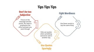 Tips Tips Tips
Don’t be too
Subjective
Focus on the
message and the
points. No need to
emphasize the
effort and pain you
went through
Fight Wordiness
Use fewer words to
say the same thing
Use Quotes
Sparingly
Only use quotes
when something
cannot be said in
another way
 