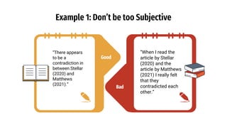 Good
Example 1: Don’t be too Subjective
“There appears
to be a
contradiction in
between Stellar
(2020) and
Matthews
(2021).”
“When I read the
article by Stellar
(2020) and the
article by Matthews
(2021) I really felt
that they
contradicted each
other.”
Bad
 