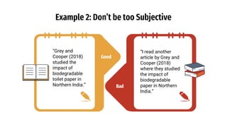 Good
Example 2: Don’t be too Subjective
“Grey and
Cooper (2018)
studied the
impact of
biodegradable
toilet paper in
Northern India.”
“I read another
article by Grey and
Cooper (2018)
where they studied
the impact of
biodegradable
paper in Northern
India.”
Bad
 