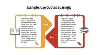 Good
Example: Use Quotes Sparingly
Grey and Cooper
(2018) argued that
biodegradable toilet
paper does not solve
the waste issue,
pointing out that “a
better solution is to
investigate the water
management system
in that region” (p.23).
Thus, it appears that
there is still much to
be done.
Grey and Cooper
(2018) argued that
biodegradable toilet
paper does not solve
the waste issue in
Northern India. “A
better solution is to
investigate the water
management system
in that region”. (p.23)
Thus, it appears that
there is still much to
be done.
Bad
 