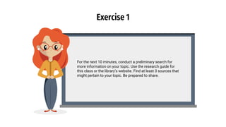 Exercise 1
For the next 10 minutes, conduct a preliminary search for
more information on your topic. Use the research guide for
this class or the library’s website. Find at least 3 sources that
might pertain to your topic. Be prepared to share.
 