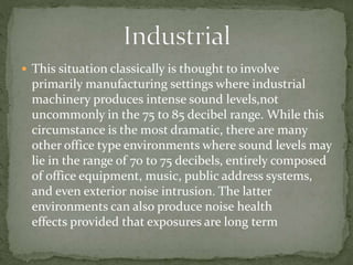  This situation classically is thought to involve
primarily manufacturing settings where industrial
machinery produces intense sound levels,not
uncommonly in the 75 to 85 decibel range. While this
circumstance is the most dramatic, there are many
other office type environments where sound levels may
lie in the range of 70 to 75 decibels, entirely composed
of office equipment, music, public address systems,
and even exterior noise intrusion. The latter
environments can also produce noise health
effects provided that exposures are long term
 
