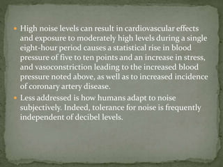  High noise levels can result in cardiovascular effects
and exposure to moderately high levels during a single
eight-hour period causes a statistical rise in blood
pressure of five to ten points and an increase in stress,
and vasoconstriction leading to the increased blood
pressure noted above, as well as to increased incidence
of coronary artery disease.
 Less addressed is how humans adapt to noise
subjectively. Indeed, tolerance for noise is frequently
independent of decibel levels.
 