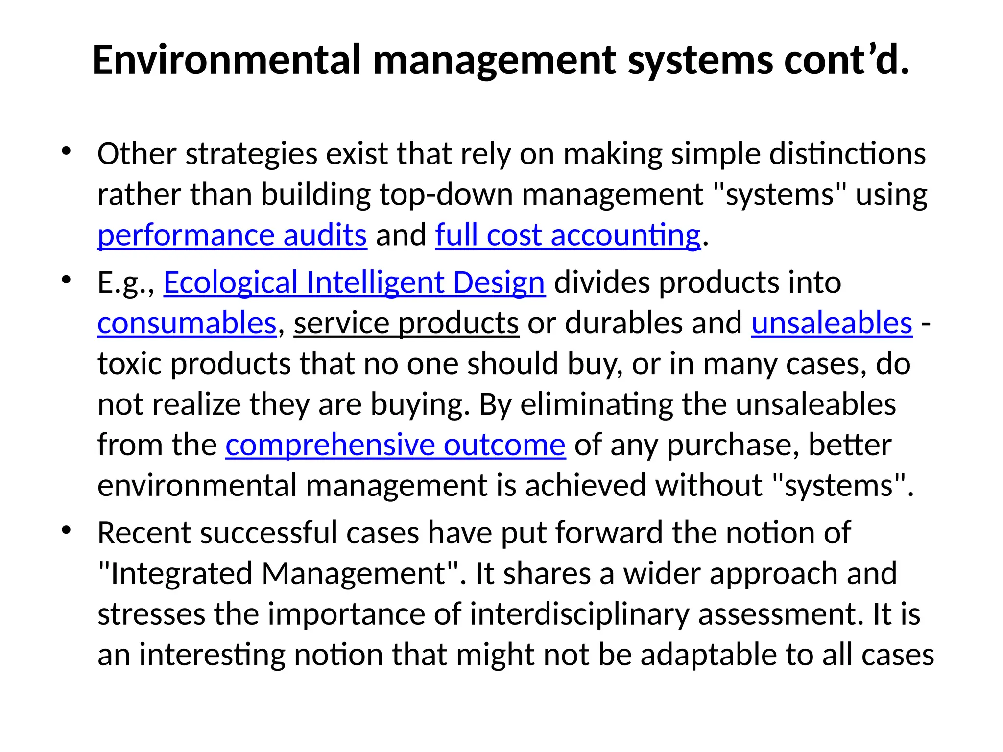 Environmental management systems cont’d.
• Other strategies exist that rely on making simple distinctions
rather than building top-down management "systems" using
performance audits and full cost accounting.
• E.g., Ecological Intelligent Design divides products into
consumables, service products or durables and unsaleables -
toxic products that no one should buy, or in many cases, do
not realize they are buying. By eliminating the unsaleables
from the comprehensive outcome of any purchase, better
environmental management is achieved without "systems".
• Recent successful cases have put forward the notion of
"Integrated Management". It shares a wider approach and
stresses the importance of interdisciplinary assessment. It is
an interesting notion that might not be adaptable to all cases
 
