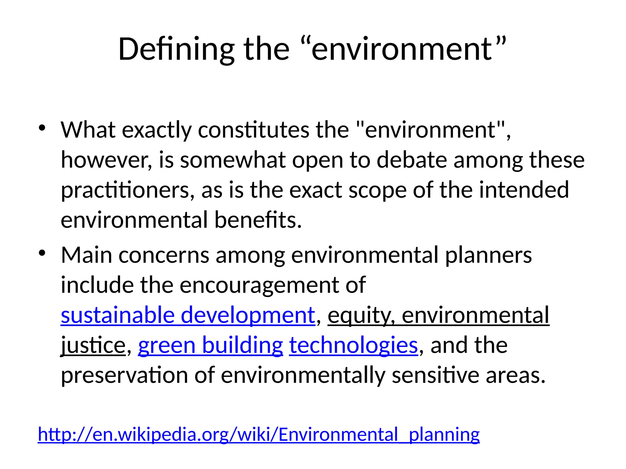 Defining the “environment”
• What exactly constitutes the "environment",
however, is somewhat open to debate among these
practitioners, as is the exact scope of the intended
environmental benefits.
• Main concerns among environmental planners
include the encouragement of
sustainable development, equity, environmental
justice, green building technologies, and the
preservation of environmentally sensitive areas.
http://en.wikipedia.org/wiki/Environmental_planning
 