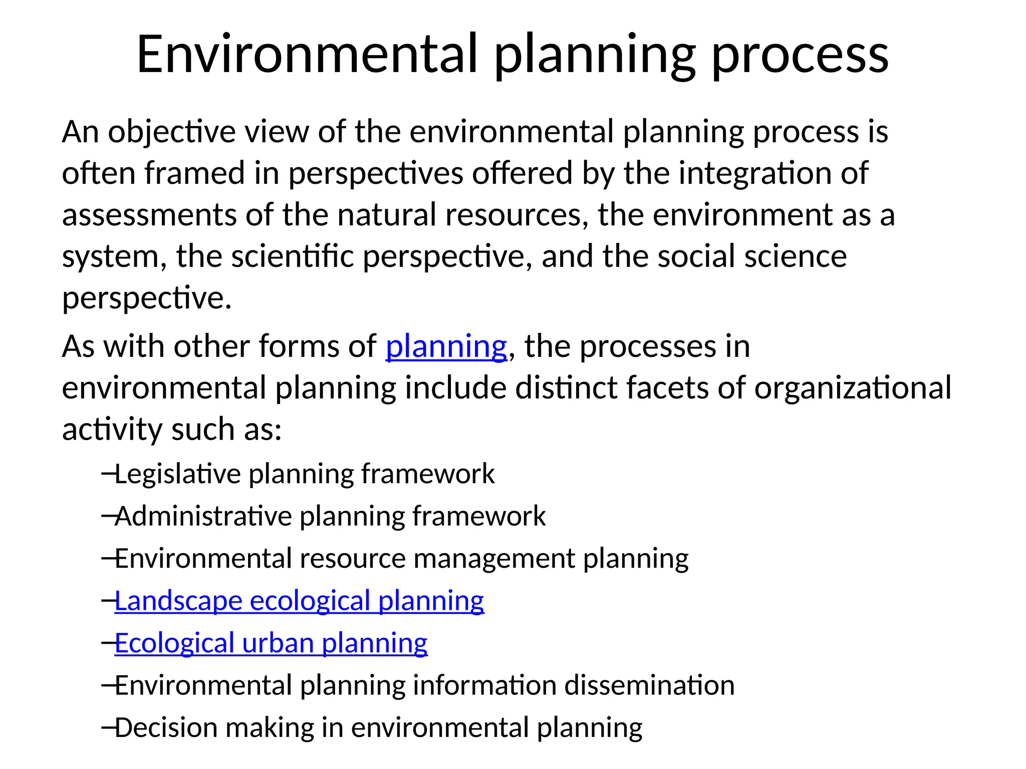Environmental planning process
An objective view of the environmental planning process is
often framed in perspectives offered by the integration of
assessments of the natural resources, the environment as a
system, the scientific perspective, and the social science
perspective.
As with other forms of planning, the processes in
environmental planning include distinct facets of organizational
activity such as:
–Legislative planning framework
–Administrative planning framework
–Environmental resource management planning
–Landscape ecological planning
–Ecological urban planning
–Environmental planning information dissemination
–Decision making in environmental planning
 