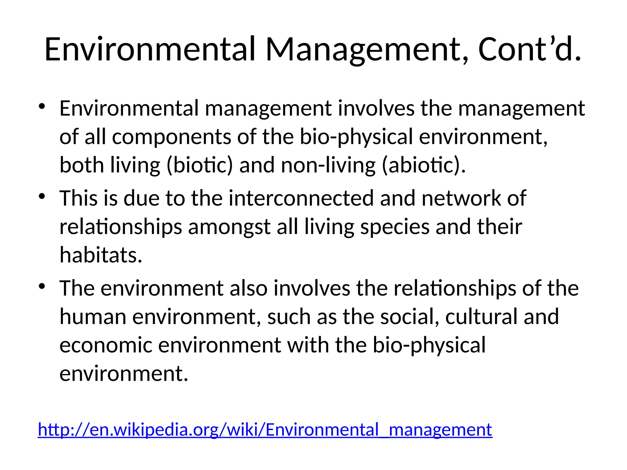Environmental Management, Cont’d.
• Environmental management involves the management
of all components of the bio-physical environment,
both living (biotic) and non-living (abiotic).
• This is due to the interconnected and network of
relationships amongst all living species and their
habitats.
• The environment also involves the relationships of the
human environment, such as the social, cultural and
economic environment with the bio-physical
environment.
http://en.wikipedia.org/wiki/Environmental_management
 