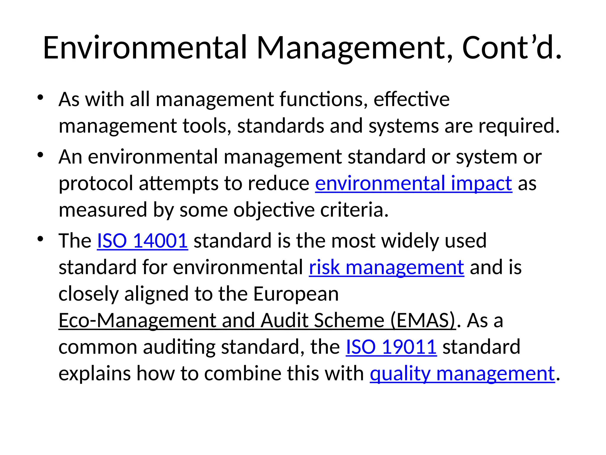 Environmental Management, Cont’d.
• As with all management functions, effective
management tools, standards and systems are required.
• An environmental management standard or system or
protocol attempts to reduce environmental impact as
measured by some objective criteria.
• The ISO 14001 standard is the most widely used
standard for environmental risk management and is
closely aligned to the European
Eco-Management and Audit Scheme (EMAS). As a
common auditing standard, the ISO 19011 standard
explains how to combine this with quality management.
 
