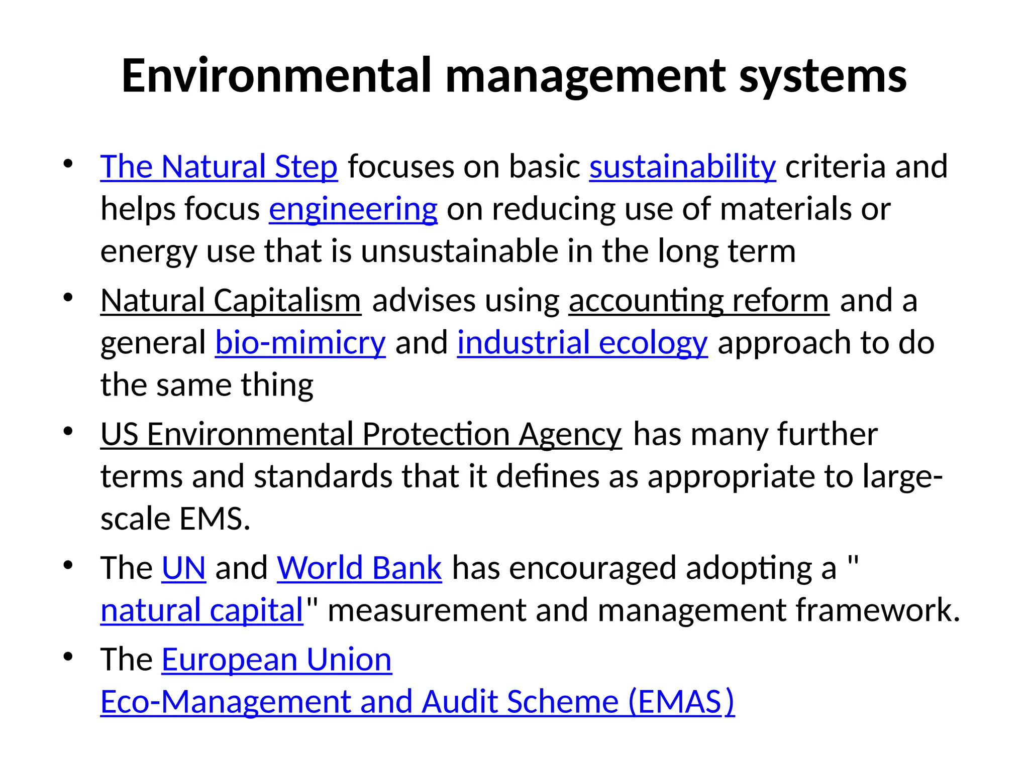 Environmental management systems
• The Natural Step focuses on basic sustainability criteria and
helps focus engineering on reducing use of materials or
energy use that is unsustainable in the long term
• Natural Capitalism advises using accounting reform and a
general bio-mimicry and industrial ecology approach to do
the same thing
• US Environmental Protection Agency has many further
terms and standards that it defines as appropriate to large-
scale EMS.
• The UN and World Bank has encouraged adopting a "
natural capital" measurement and management framework.
• The European Union
Eco-Management and Audit Scheme (EMAS)
 