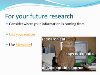 For your future research
 Consider where your information is coming from
 Cite your sources
 Use Mendeley!
 