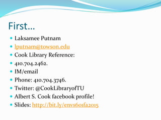 First…
 Laksamee Putnam
 lputnam@towson.edu
 Cook Library Reference:
 410.704.2462.
 IM/email
 Phone: 410.704.3746.
 Twitter: @CookLibraryofTU
 Albert S. Cook facebook profile!
 Slides: http://bit.ly/envs601fa2015
 