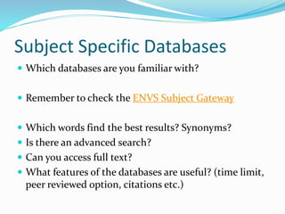 Subject Specific Databases
 Which databases are you familiar with?
 Remember to check the ENVS Subject Gateway
 Which words find the best results? Synonyms?
 Is there an advanced search?
 Can you access full text?
 What features of the databases are useful? (time limit,
peer reviewed option, citations etc.)
 