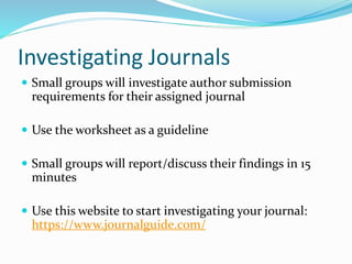 Investigating Journals
 Small groups will investigate author submission
requirements for their assigned journal
 Use the worksheet as a guideline
 Small groups will report/discuss their findings in 15
minutes
 Use this website to start investigating your journal:
https://www.journalguide.com/
 