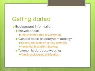 Getting started
 Background       information
    Encyclopedias
      The   Encyclopedia of Mammals
    General books on ecosystem ecology
      Ecosystem    Ecology: a new synthesis
      Terrestrial Ecosystem Ecology

    Taxonomic database websites
      The   Encyclopedia of Life (EoL)
 