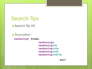 Search Tips
 Search   Tip #2

 Truncation
 technolog* finds…
                 technolog y
                 technolog ies
                 technolog ists
                 technolog ical
                 technolog ically

                              …etc!
 