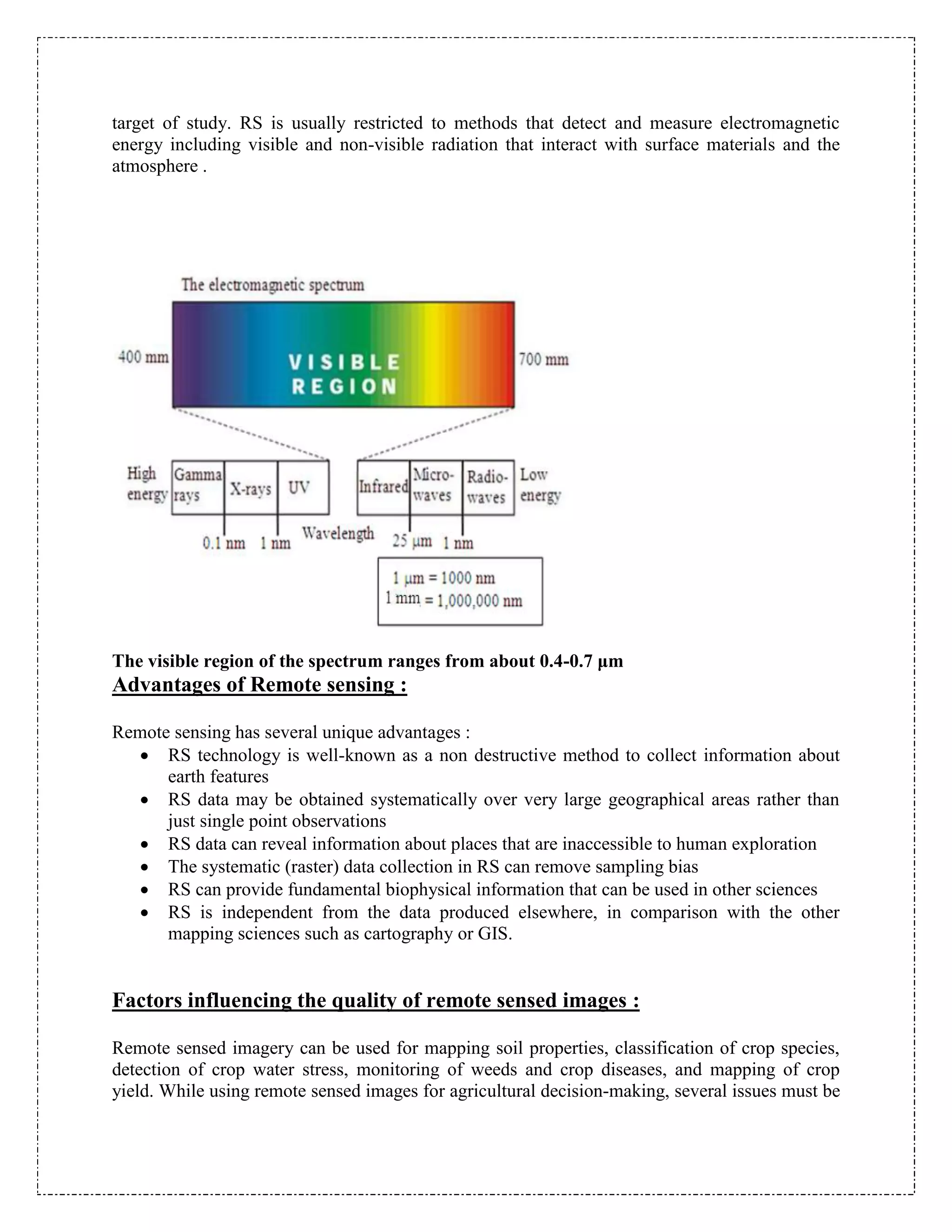 target of study. RS is usually restricted to methods that detect and measure electromagnetic
energy including visible and non-visible radiation that interact with surface materials and the
atmosphere .
The visible region of the spectrum ranges from about 0.4-0.7 μm
Advantages of Remote sensing :
Remote sensing has several unique advantages :
 RS technology is well-known as a non destructive method to collect information about
earth features
 RS data may be obtained systematically over very large geographical areas rather than
just single point observations
 RS data can reveal information about places that are inaccessible to human exploration
 The systematic (raster) data collection in RS can remove sampling bias
 RS can provide fundamental biophysical information that can be used in other sciences
 RS is independent from the data produced elsewhere, in comparison with the other
mapping sciences such as cartography or GIS.
Factors influencing the quality of remote sensed images :
Remote sensed imagery can be used for mapping soil properties, classification of crop species,
detection of crop water stress, monitoring of weeds and crop diseases, and mapping of crop
yield. While using remote sensed images for agricultural decision-making, several issues must be
 