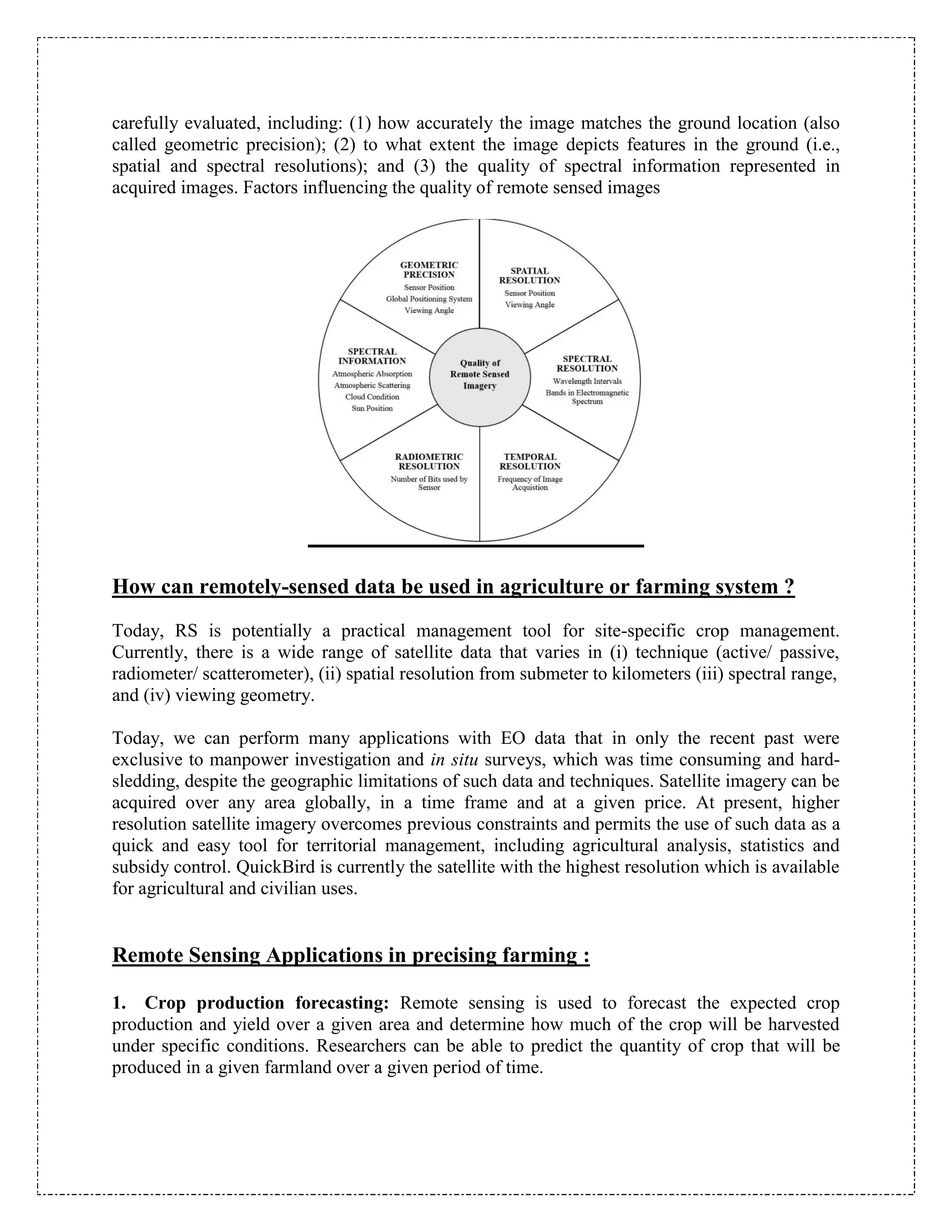 carefully evaluated, including: (1) how accurately the image matches the ground location (also
called geometric precision); (2) to what extent the image depicts features in the ground (i.e.,
spatial and spectral resolutions); and (3) the quality of spectral information represented in
acquired images. Factors influencing the quality of remote sensed images
How can remotely-sensed data be used in agriculture or farming system ?
Today, RS is potentially a practical management tool for site-specific crop management.
Currently, there is a wide range of satellite data that varies in (i) technique (active/ passive,
radiometer/ scatterometer), (ii) spatial resolution from submeter to kilometers (iii) spectral range,
and (iv) viewing geometry.
Today, we can perform many applications with EO data that in only the recent past were
exclusive to manpower investigation and in situ surveys, which was time consuming and hard-
sledding, despite the geographic limitations of such data and techniques. Satellite imagery can be
acquired over any area globally, in a time frame and at a given price. At present, higher
resolution satellite imagery overcomes previous constraints and permits the use of such data as a
quick and easy tool for territorial management, including agricultural analysis, statistics and
subsidy control. QuickBird is currently the satellite with the highest resolution which is available
for agricultural and civilian uses.
Remote Sensing Applications in precising farming :
1. Crop production forecasting: Remote sensing is used to forecast the expected crop
production and yield over a given area and determine how much of the crop will be harvested
under specific conditions. Researchers can be able to predict the quantity of crop that will be
produced in a given farmland over a given period of time.
 
