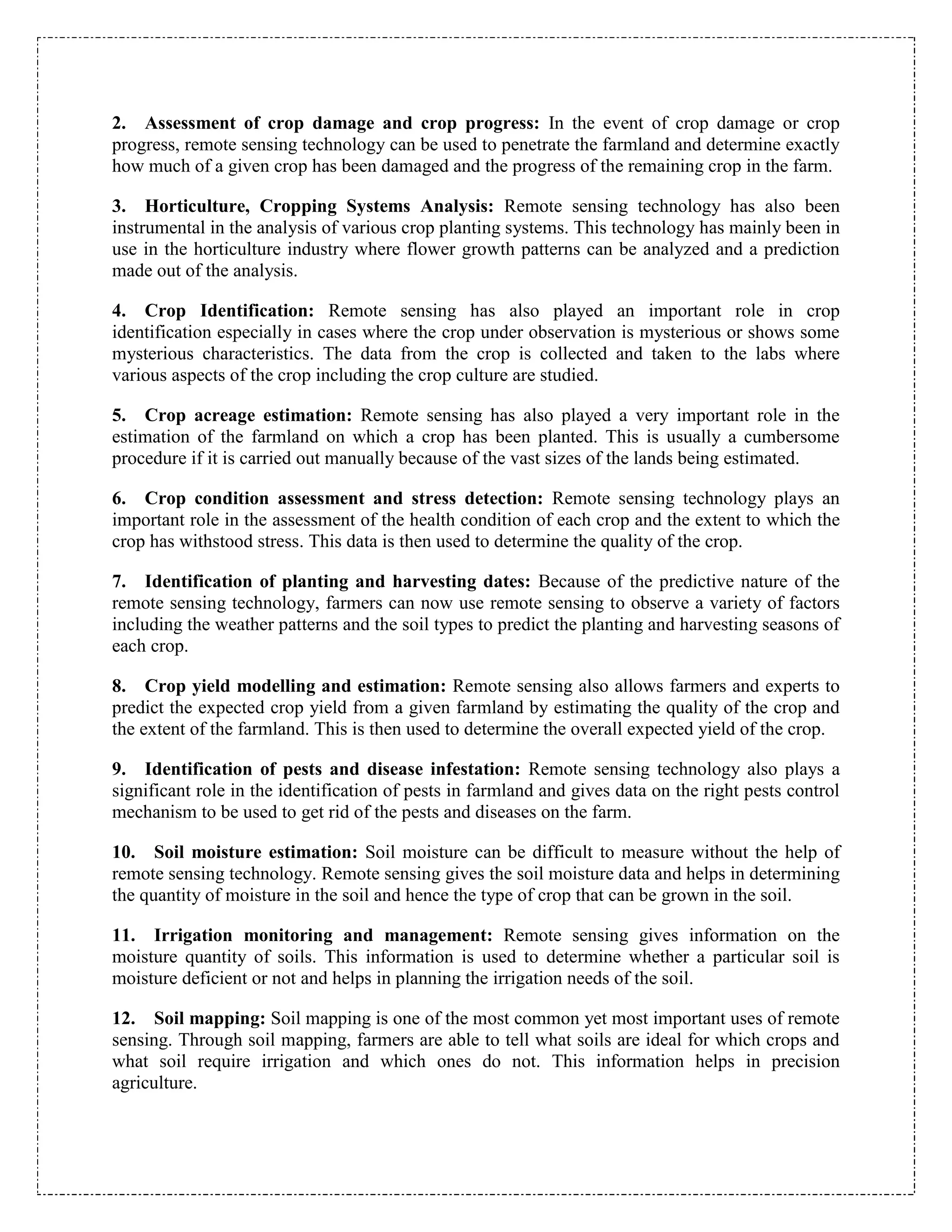 2. Assessment of crop damage and crop progress: In the event of crop damage or crop
progress, remote sensing technology can be used to penetrate the farmland and determine exactly
how much of a given crop has been damaged and the progress of the remaining crop in the farm.
3. Horticulture, Cropping Systems Analysis: Remote sensing technology has also been
instrumental in the analysis of various crop planting systems. This technology has mainly been in
use in the horticulture industry where flower growth patterns can be analyzed and a prediction
made out of the analysis.
4. Crop Identification: Remote sensing has also played an important role in crop
identification especially in cases where the crop under observation is mysterious or shows some
mysterious characteristics. The data from the crop is collected and taken to the labs where
various aspects of the crop including the crop culture are studied.
5. Crop acreage estimation: Remote sensing has also played a very important role in the
estimation of the farmland on which a crop has been planted. This is usually a cumbersome
procedure if it is carried out manually because of the vast sizes of the lands being estimated.
6. Crop condition assessment and stress detection: Remote sensing technology plays an
important role in the assessment of the health condition of each crop and the extent to which the
crop has withstood stress. This data is then used to determine the quality of the crop.
7. Identification of planting and harvesting dates: Because of the predictive nature of the
remote sensing technology, farmers can now use remote sensing to observe a variety of factors
including the weather patterns and the soil types to predict the planting and harvesting seasons of
each crop.
8. Crop yield modelling and estimation: Remote sensing also allows farmers and experts to
predict the expected crop yield from a given farmland by estimating the quality of the crop and
the extent of the farmland. This is then used to determine the overall expected yield of the crop.
9. Identification of pests and disease infestation: Remote sensing technology also plays a
significant role in the identification of pests in farmland and gives data on the right pests control
mechanism to be used to get rid of the pests and diseases on the farm.
10. Soil moisture estimation: Soil moisture can be difficult to measure without the help of
remote sensing technology. Remote sensing gives the soil moisture data and helps in determining
the quantity of moisture in the soil and hence the type of crop that can be grown in the soil.
11. Irrigation monitoring and management: Remote sensing gives information on the
moisture quantity of soils. This information is used to determine whether a particular soil is
moisture deficient or not and helps in planning the irrigation needs of the soil.
12. Soil mapping: Soil mapping is one of the most common yet most important uses of remote
sensing. Through soil mapping, farmers are able to tell what soils are ideal for which crops and
what soil require irrigation and which ones do not. This information helps in precision
agriculture.
 