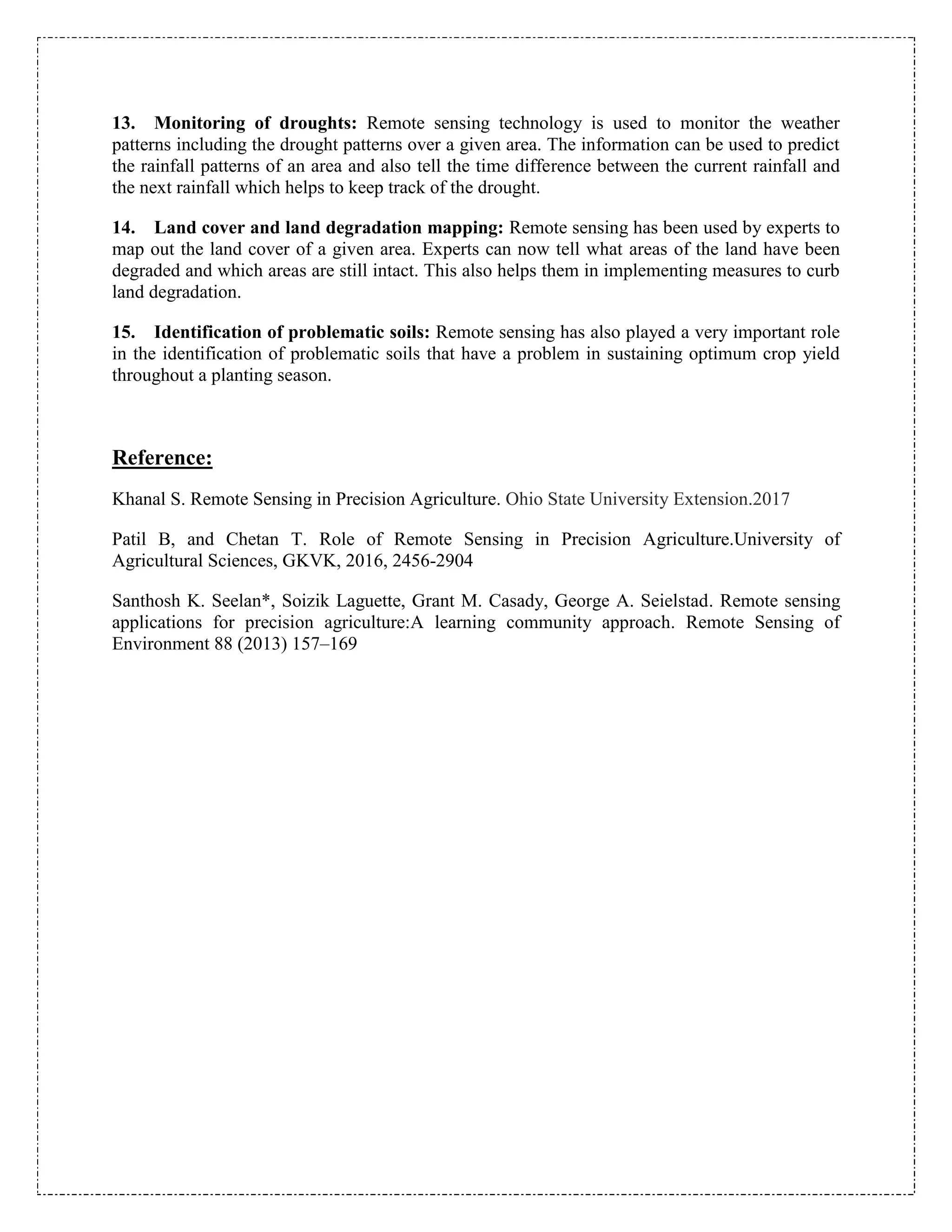 13. Monitoring of droughts: Remote sensing technology is used to monitor the weather
patterns including the drought patterns over a given area. The information can be used to predict
the rainfall patterns of an area and also tell the time difference between the current rainfall and
the next rainfall which helps to keep track of the drought.
14. Land cover and land degradation mapping: Remote sensing has been used by experts to
map out the land cover of a given area. Experts can now tell what areas of the land have been
degraded and which areas are still intact. This also helps them in implementing measures to curb
land degradation.
15. Identification of problematic soils: Remote sensing has also played a very important role
in the identification of problematic soils that have a problem in sustaining optimum crop yield
throughout a planting season.
Reference:
Khanal S. Remote Sensing in Precision Agriculture. Ohio State University Extension.2017
Patil B, and Chetan T. Role of Remote Sensing in Precision Agriculture.University of
Agricultural Sciences, GKVK, 2016, 2456-2904
Santhosh K. Seelan*, Soizik Laguette, Grant M. Casady, George A. Seielstad. Remote sensing
applications for precision agriculture:A learning community approach. Remote Sensing of
Environment 88 (2013) 157–169
 