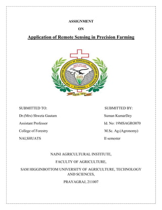 ASSIGNMENT
ON
Application of Remote Sensing in Precision Farming
SUBMITTED TO: SUBMITTED BY:
Dr.(Mrs) Shweta Gautam Suman KumarDey
Assistant Professor Id. No: 19MSAGRO070
College of Forestry M.Sc. Ag.(Agronomy)
NAI,SHUATS II semester
NAINI AGRICULTURAL INSTITUTE,
FACULTY OF AGRICULTURE,
SAM HIGGINBOTTOM UNIVERSITY OF AGRICULTURE, TECHNOLOGY
AND SCIENCES,
PRAYAGRAJ, 211007
 