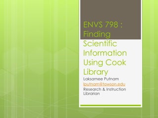 ENVS 798 :
Finding
Scientific
Information
Using Cook
Library

Laksamee Putnam
lputnam@towson.edu
Research & Instruction Librarian
Slides:
http://bit.ly/ENVS798Spring2014

 
