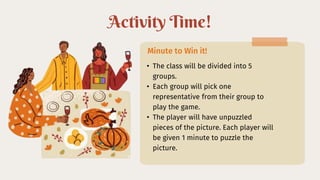 Activity Time!
• The class will be divided into 5
groups.
• Each group will pick one
representative from their group to
play the game.
• The player will have unpuzzled
pieces of the picture. Each player will
be given 1 minute to puzzle the
picture.
Minute to Win it!
 